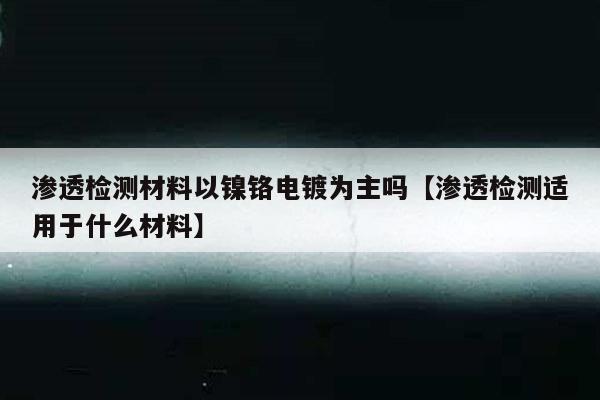 渗透检测材料以镍铬电镀为主吗【渗透检测适用于什么材料】