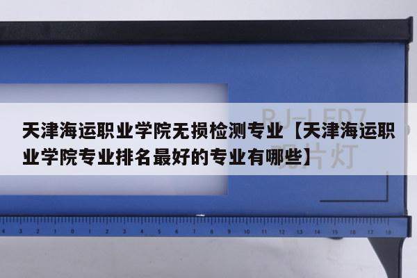 天津海运职业学院无损检测专业【天津海运职业学院专业排名最好的专业有哪些】