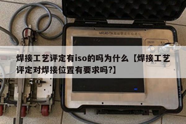 焊接工艺评定有iso的吗为什么【焊接工艺评定对焊接位置有要求吗?】