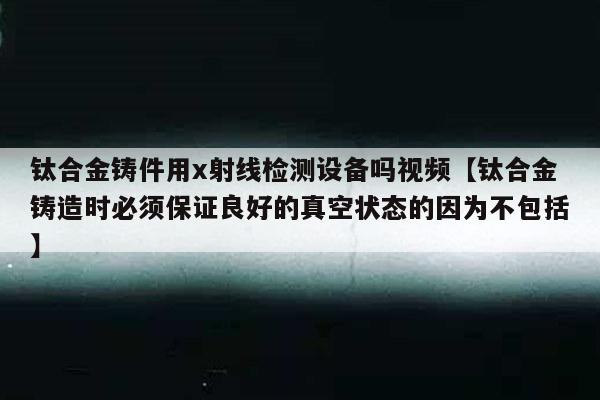 钛合金铸件用x射线检测设备吗视频【钛合金铸造时必须保证良好的真空状态的因为不包括】