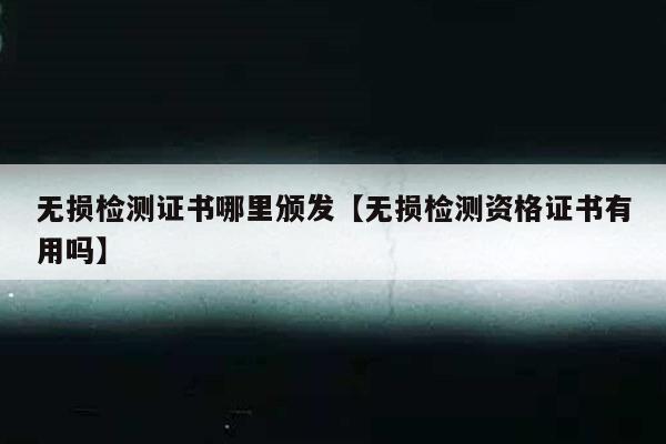 无损检测证书哪里颁发【无损检测资格证书有用吗】