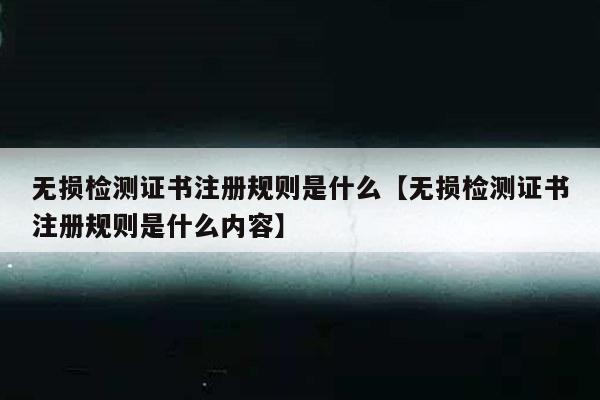 无损检测证书注册规则是什么【无损检测证书注册规则是什么内容】