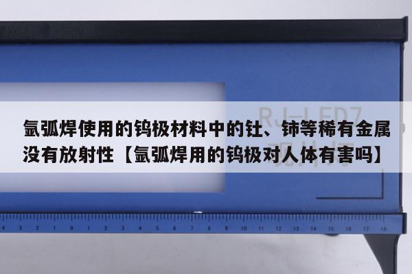 氩弧焊使用的钨极材料中的钍、铈等稀有金属没有放射性【氩弧焊用的钨极对人体有害吗】