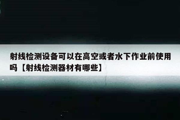 射线检测设备可以在高空或者水下作业前使用吗【射线检测器材有哪些】