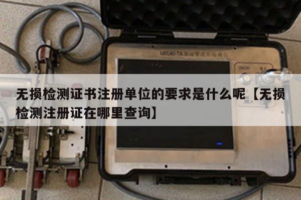 无损检测证书注册单位的要求是什么呢【无损检测注册证在哪里查询】