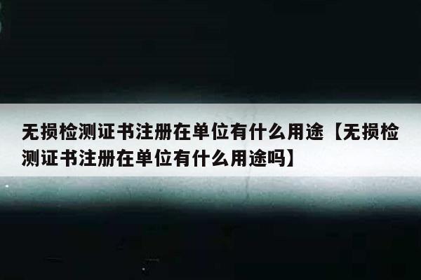 无损检测证书注册在单位有什么用途【无损检测证书注册在单位有什么用途吗】