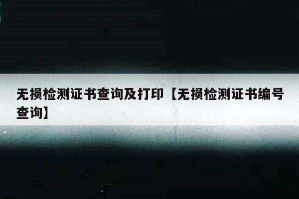 无损检测证书查询及打印【无损检测证书编号查询】