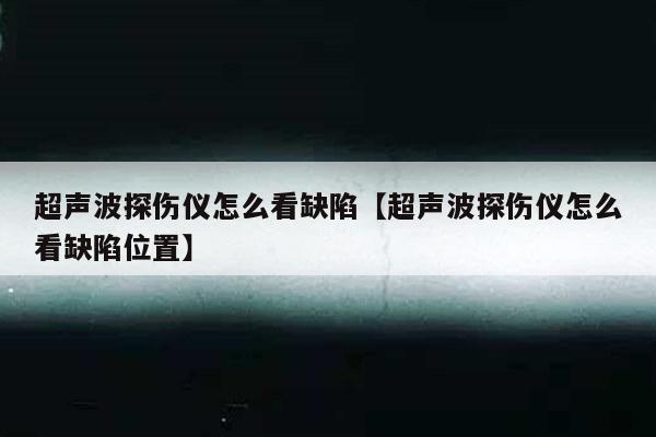 超声波探伤仪怎么看缺陷【超声波探伤仪怎么看缺陷位置】