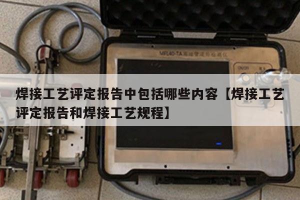 焊接工艺评定报告中包括哪些内容【焊接工艺评定报告和焊接工艺规程】