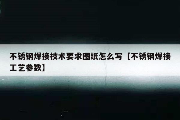 不锈钢焊接技术要求图纸怎么写【不锈钢焊接工艺参数】