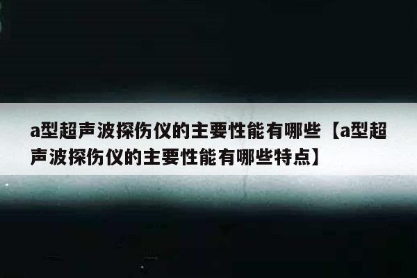 a型超声波探伤仪的主要性能有哪些【a型超声波探伤仪的主要性能有哪些特点】