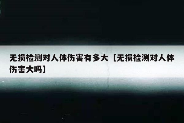 无损检测对人体伤害有多大【无损检测对人体伤害大吗】