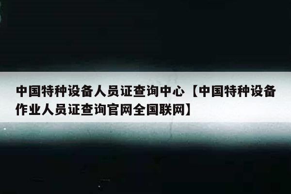 中国特种设备人员证查询中心【中国特种设备作业人员证查询官网全国联网】