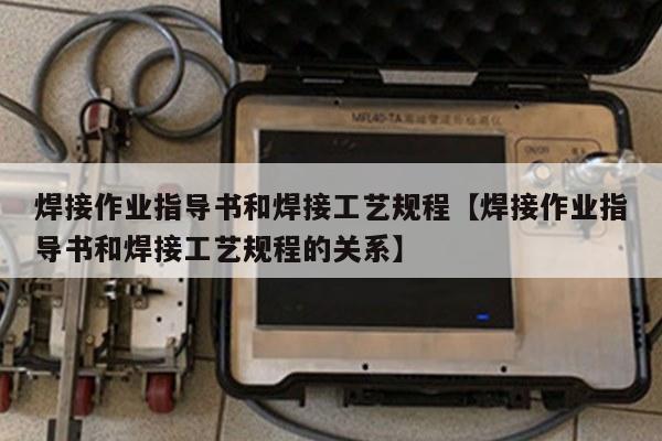 焊接作业指导书和焊接工艺规程【焊接作业指导书和焊接工艺规程的关系】