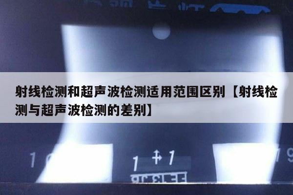 射线检测和超声波检测适用范围区别【射线检测与超声波检测的差别】