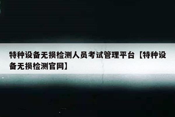 特种设备无损检测人员考试管理平台【特种设备无损检测官网】