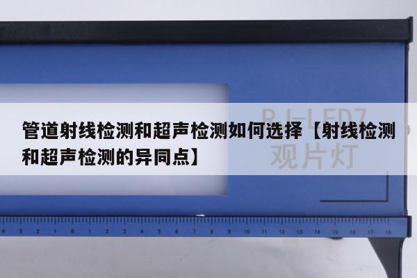 管道射线检测和超声检测如何选择【射线检测和超声检测的异同点】