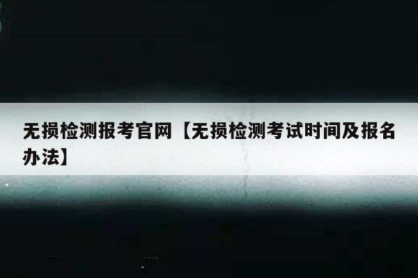 无损检测报考官网【无损检测考试时间及报名办法】