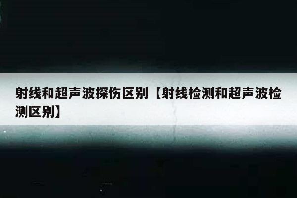 射线和超声波探伤区别【射线检测和超声波检测区别】