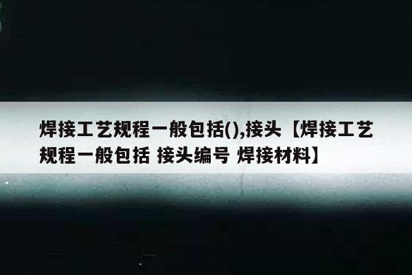 焊接工艺规程一般包括(),接头【焊接工艺规程一般包括 接头编号 焊接材料】