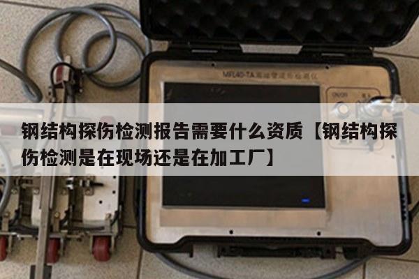 钢结构探伤检测报告需要什么资质【钢结构探伤检测是在现场还是在加工厂】