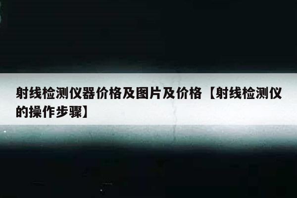 射线检测仪器价格及图片及价格【射线检测仪的操作步骤】