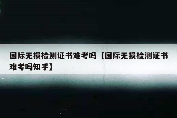 国际无损检测证书难考吗【国际无损检测证书难考吗知乎】