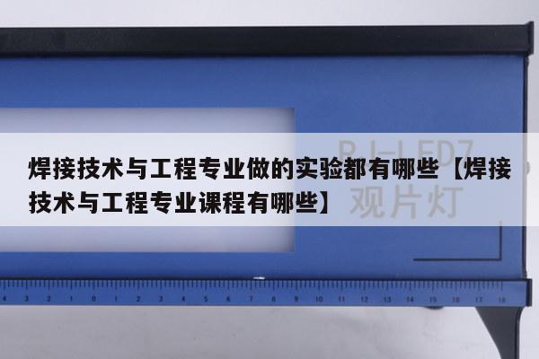 焊接技术与工程专业做的实验都有哪些【焊接技术与工程专业课程有哪些】