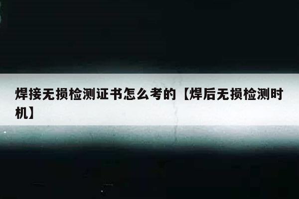 焊接无损检测证书怎么考的【焊后无损检测时机】