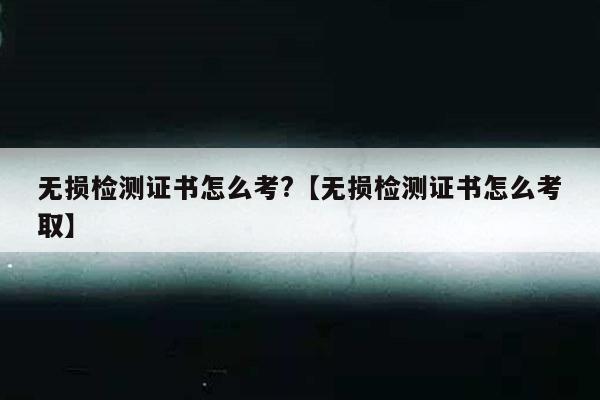 无损检测证书怎么考?【无损检测证书怎么考取】