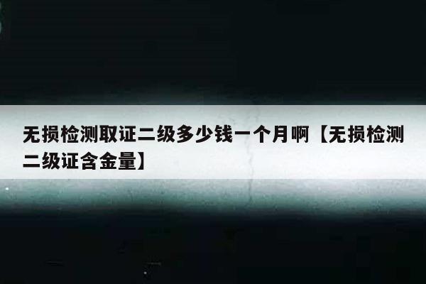 无损检测取证二级多少钱一个月啊【无损检测二级证含金量】