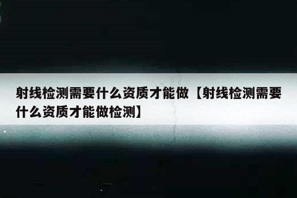 射线检测需要什么资质才能做【射线检测需要什么资质才能做检测】