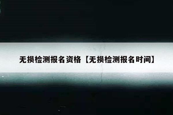 无损检测报名资格【无损检测报名时间】