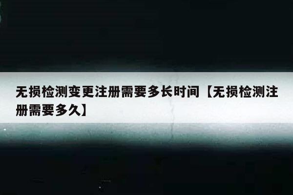 无损检测变更注册需要多长时间【无损检测注册需要多久】