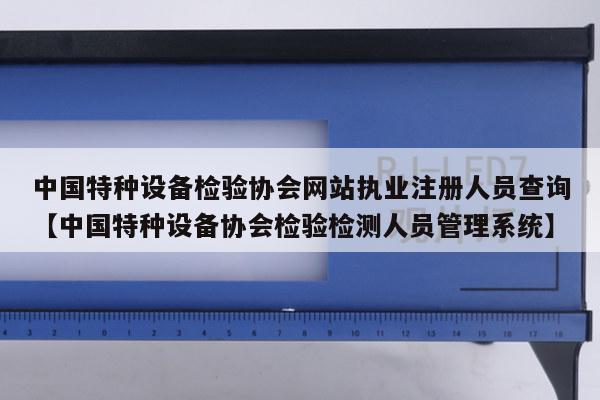 中国特种设备检验协会网站执业注册人员查询【中国特种设备协会检验检测人员管理系统】