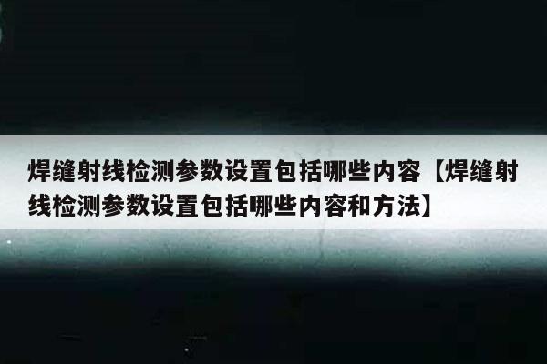 焊缝射线检测参数设置包括哪些内容【焊缝射线检测参数设置包括哪些内容和方法】