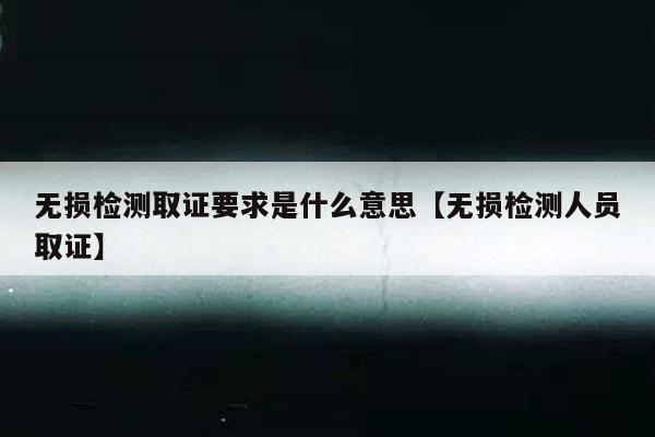 无损检测取证要求是什么意思【无损检测人员取证】