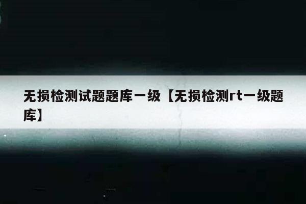 无损检测试题题库一级【无损检测rt一级题库】