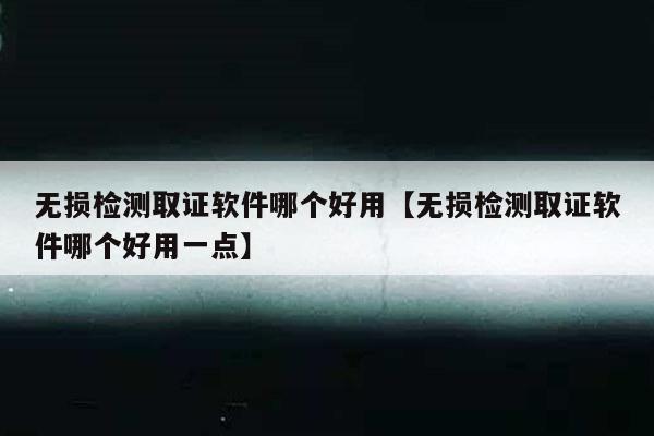 无损检测取证软件哪个好用【无损检测取证软件哪个好用一点】