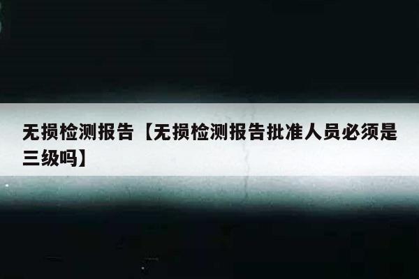 无损检测报告【无损检测报告批准人员必须是三级吗】