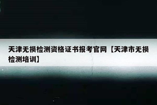 天津无损检测资格证书报考官网【天津市无损检测培训】