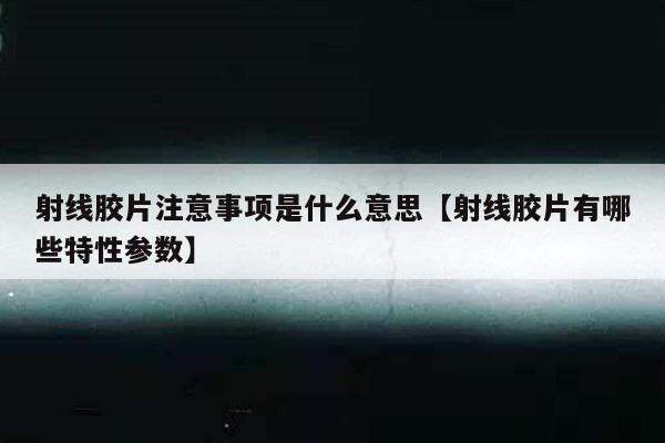 射线胶片注意事项是什么意思【射线胶片有哪些特性参数】