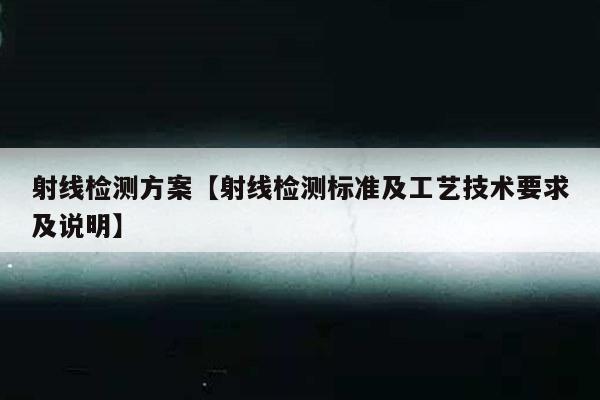 射线检测方案【射线检测标准及工艺技术要求及说明】