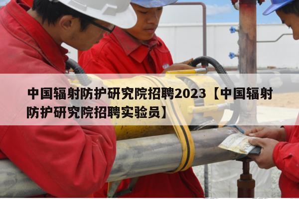 中国辐射防护研究院招聘2023【中国辐射防护研究院招聘实验员】