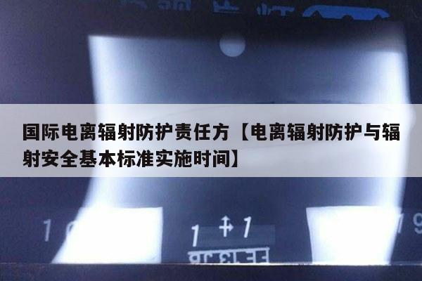 国际电离辐射防护责任方【电离辐射防护与辐射安全基本标准实施时间】