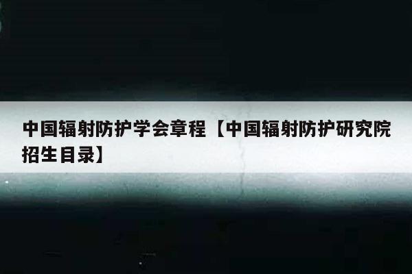 中国辐射防护学会章程【中国辐射防护研究院招生目录】