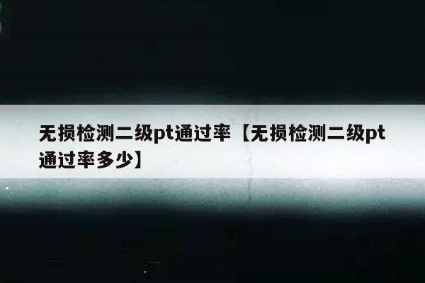 无损检测二级pt通过率【无损检测二级pt通过率多少】