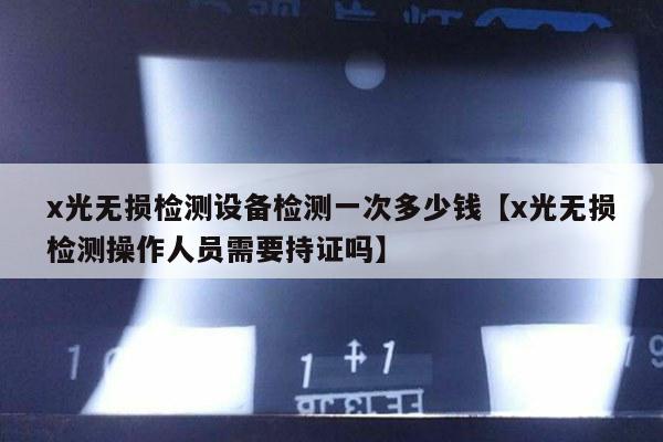 x光无损检测设备检测一次多少钱【x光无损检测操作人员需要持证吗】