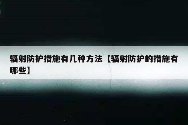 辐射防护措施有几种方法【辐射防护的措施有哪些】