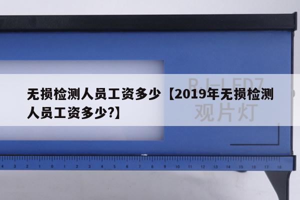 无损检测人员工资多少【2019年无损检测人员工资多少?】